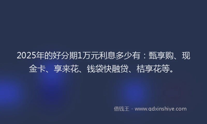 2025年的好分期1万元利息多少有：甄享购、现金卡、享来花、钱袋快融贷、桔享花等。