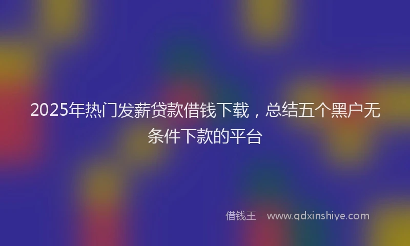 2025年热门发薪贷款借钱下载，总结五个黑户无条件下款的平台