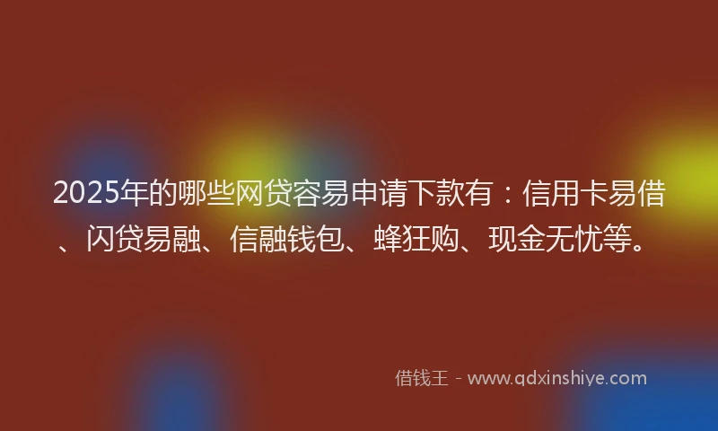 2025年的哪些网贷容易申请下款有：信用卡易借、闪贷易融、信融钱包、蜂狂购、现金无忧等。