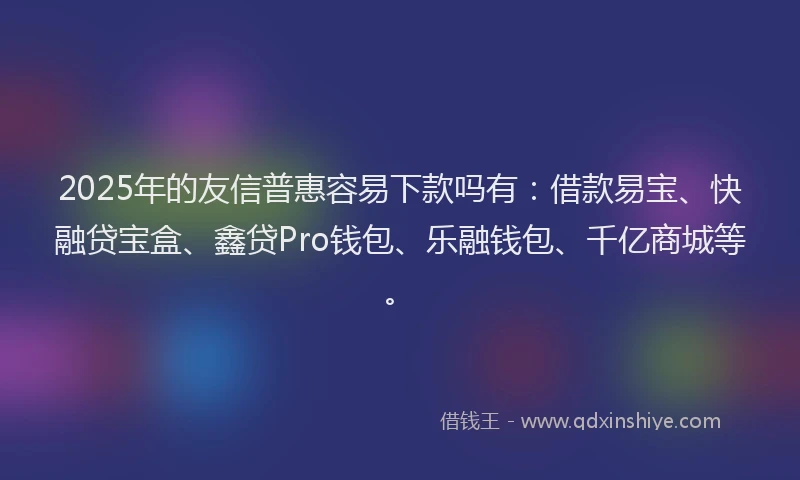 2025年的友信普惠容易下款吗有：借款易宝、快融贷宝盒、鑫贷Pro钱包、乐融钱包、千亿商城等。