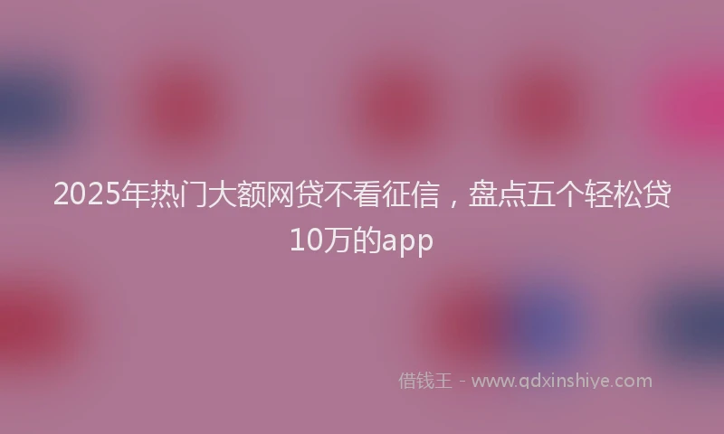 2025年热门大额网贷不看征信，盘点五个轻松贷10万的app