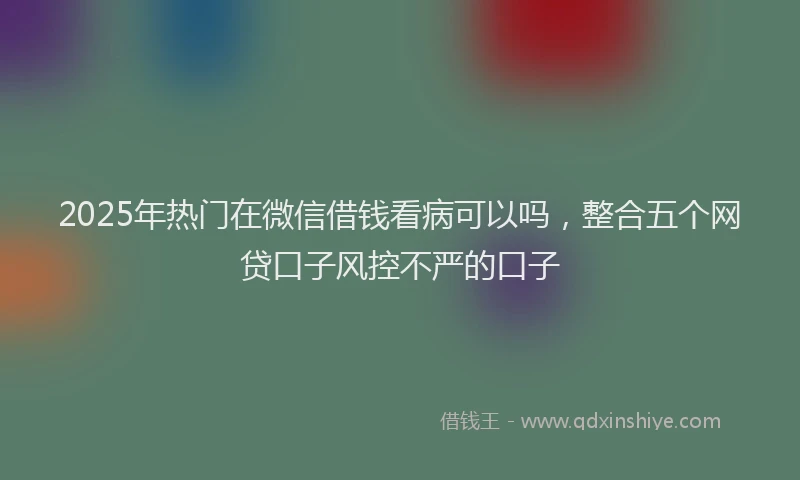 2025年热门在微信借钱看病可以吗，整合五个网贷口子风控不严的口子