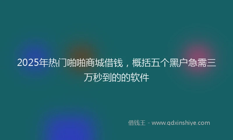 2025年热门啪啪商城借钱，概括五个黑户急需三万秒到的的软件