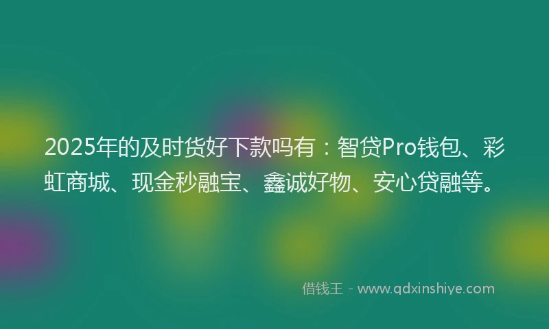 2025年的及时货好下款吗有：智贷Pro钱包、彩虹商城、现金秒融宝、鑫诚好物、安心贷融等。