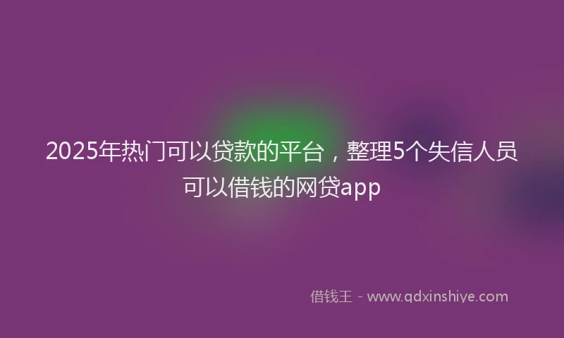 2025年热门可以贷款的平台，整理5个失信人员可以借钱的网贷app