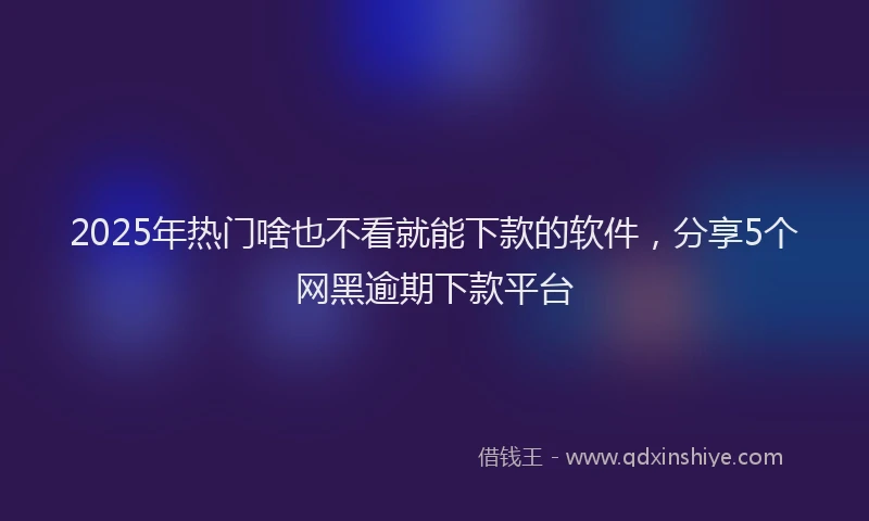 2025年热门啥也不看就能下款的软件，分享5个网黑逾期下款平台