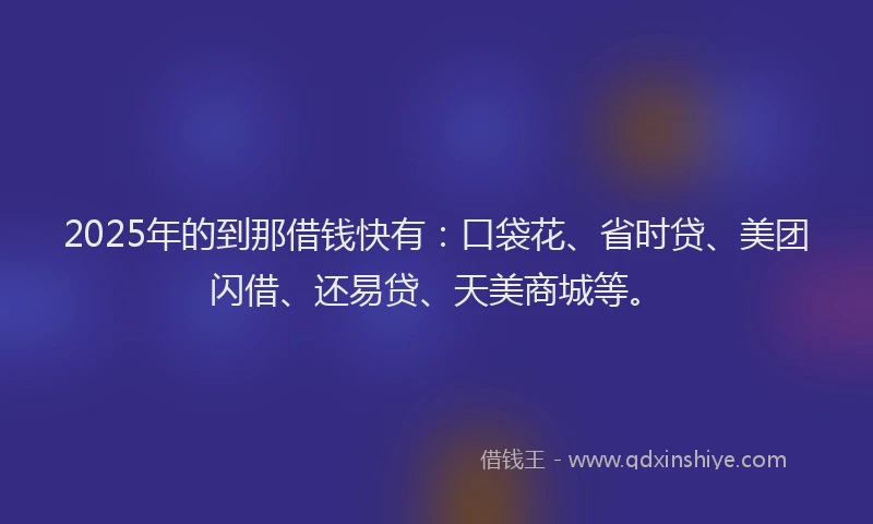 2025年的到那借钱快有：口袋花、省时贷、美团闪借、还易贷、天美商城等。