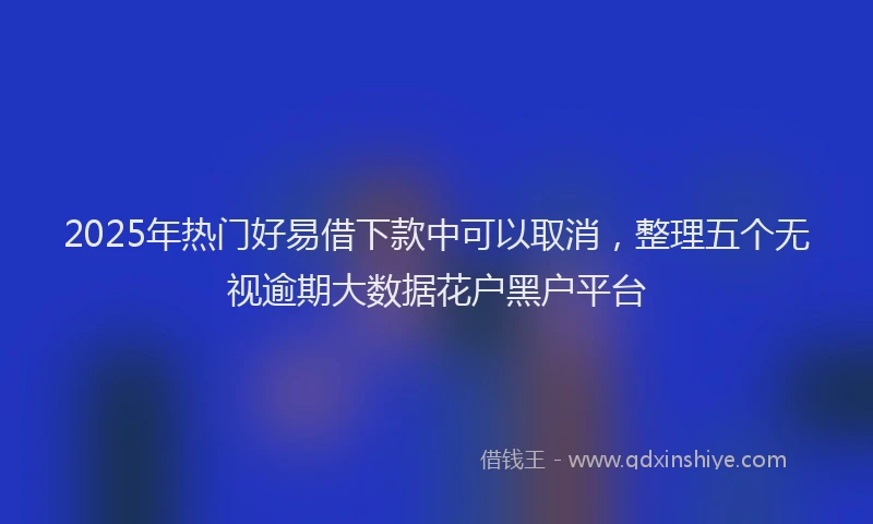 2025年热门好易借下款中可以取消，整理五个无视逾期大数据花户黑户平台