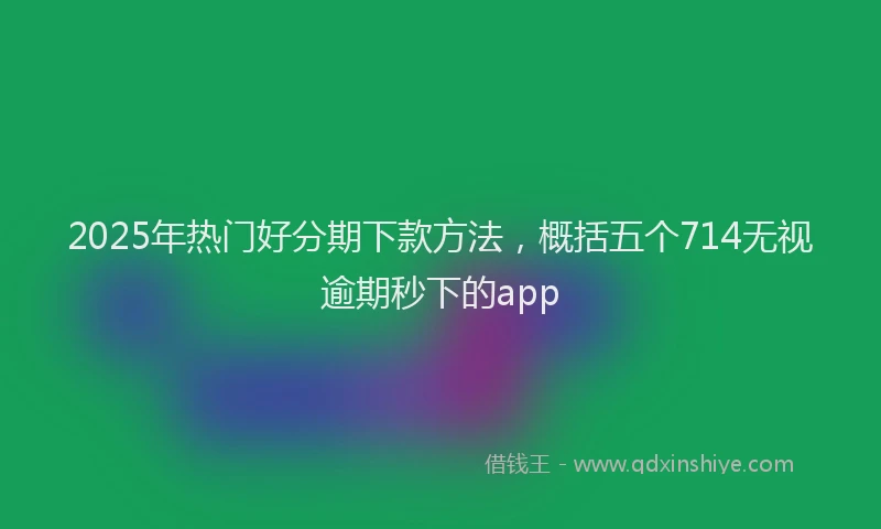 2025年热门好分期下款方法，概括五个714无视逾期秒下的app