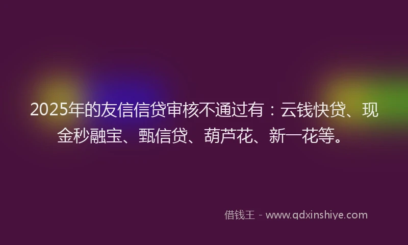 2025年的友信信贷审核不通过有：云钱快贷、现金秒融宝、甄信贷、葫芦花、新一花等。