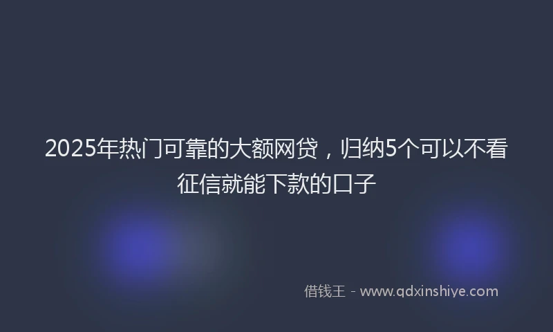 2025年热门可靠的大额网贷，归纳5个可以不看征信就能下款的口子