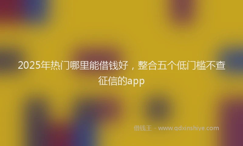 2025年热门哪里能借钱好，整合五个低门槛不查征信的app