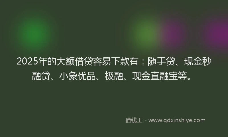 2025年的大额借贷容易下款有：随手贷、现金秒融贷、小象优品、极融、现金直融宝等。
