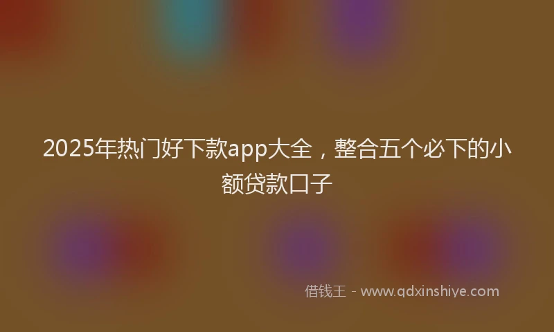 2025年热门好下款app大全，整合五个必下的小额贷款口子