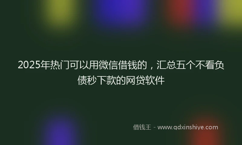 2025年热门可以用微信借钱的，汇总五个不看负债秒下款的网贷软件