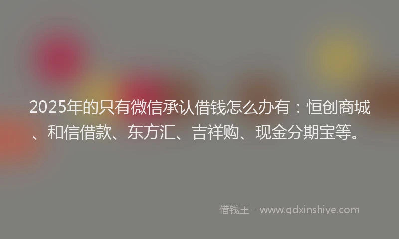 2025年的只有微信承认借钱怎么办有：恒创商城、和信借款、东方汇、吉祥购、现金分期宝等。