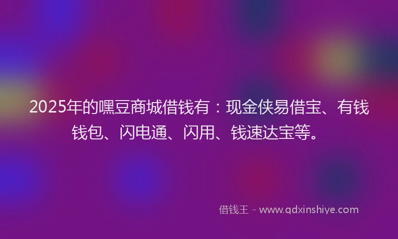 2025年的嘿豆商城借钱有：现金侠易借宝、有钱钱包、闪电通、闪用、钱速达宝等。