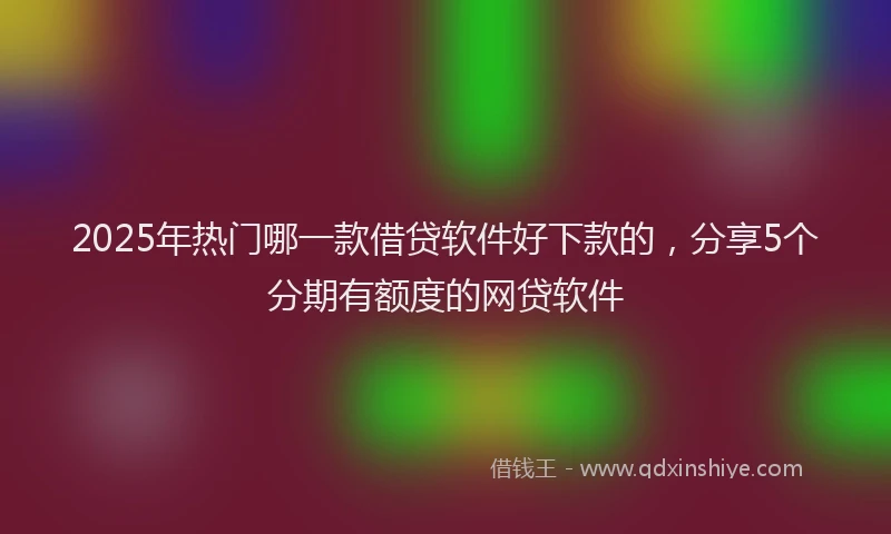 2025年热门哪一款借贷软件好下款的，分享5个分期有额度的网贷软件