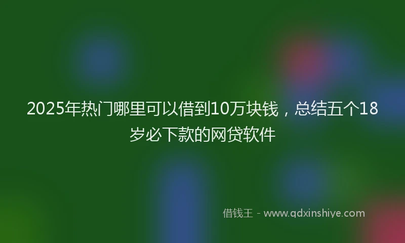 2025年热门哪里可以借到10万块钱，总结五个18岁必下款的网贷软件