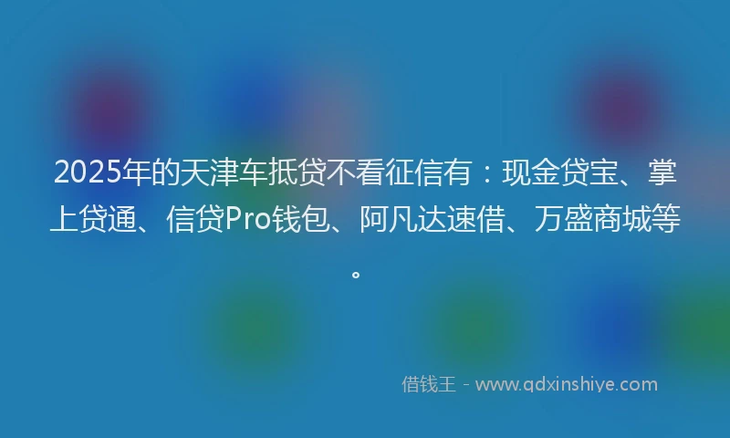2025年的天津车抵贷不看征信有：现金贷宝、掌上贷通、信贷Pro钱包、阿凡达速借、万盛商城等。