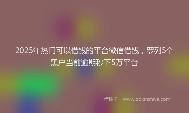 2025年热门可以借钱的平台微信借钱，罗列5个黑户当前逾期秒下5万平台