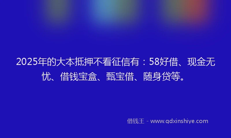 2025年的大本抵押不看征信有：58好借、现金无忧、借钱宝盒、甄宝借、随身贷等。