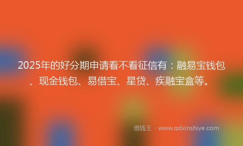 2025年的好分期申请看不看征信有：融易宝钱包、现金钱包、易借宝、星贷、疾融宝盒等。