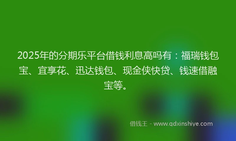 2025年的分期乐平台借钱利息高吗有：福瑞钱包宝、宜享花、迅达钱包、现金侠快贷、钱速借融宝等。