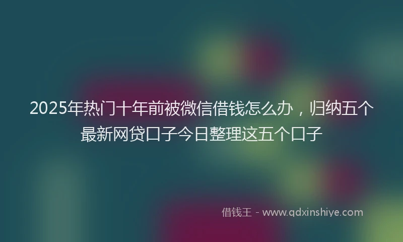 2025年热门十年前被微信借钱怎么办，归纳五个最新网贷口子今日整理这五个口子
