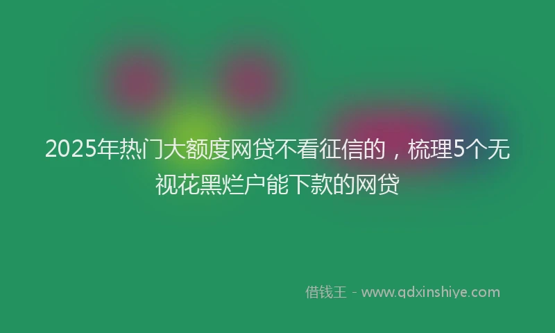 2025年热门大额度网贷不看征信的，梳理5个无视花黑烂户能下款的网贷