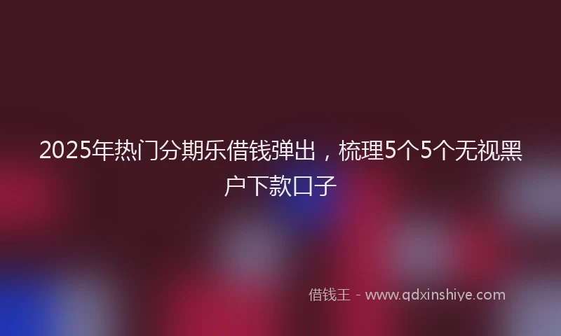 2025年热门分期乐借钱弹出，梳理5个5个无视黑户下款口子