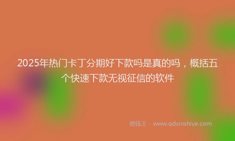 2025年热门卡丁分期好下款吗是真的吗，概括五个快速下款无视征信的软件