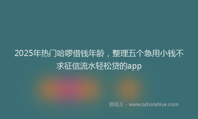 2025年热门哈啰借钱年龄，整理五个急用小钱不求征信流水轻松贷的app