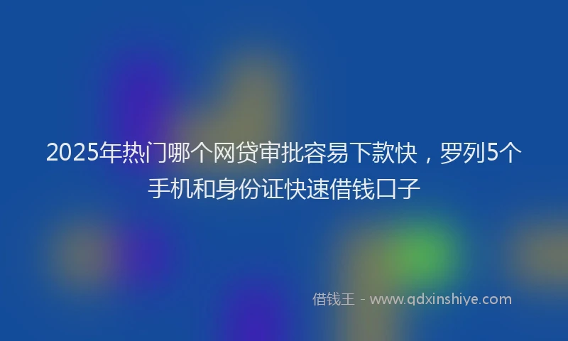 2025年热门哪个网贷审批容易下款快，罗列5个手机和身份证快速借钱口子