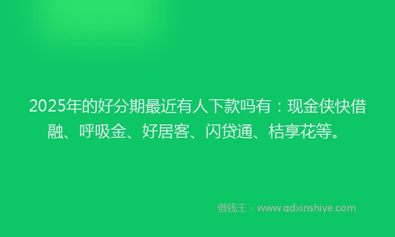 2025年的好分期最近有人下款吗有：现金侠快借融、呼吸金、好居客、闪贷通、桔享花等。