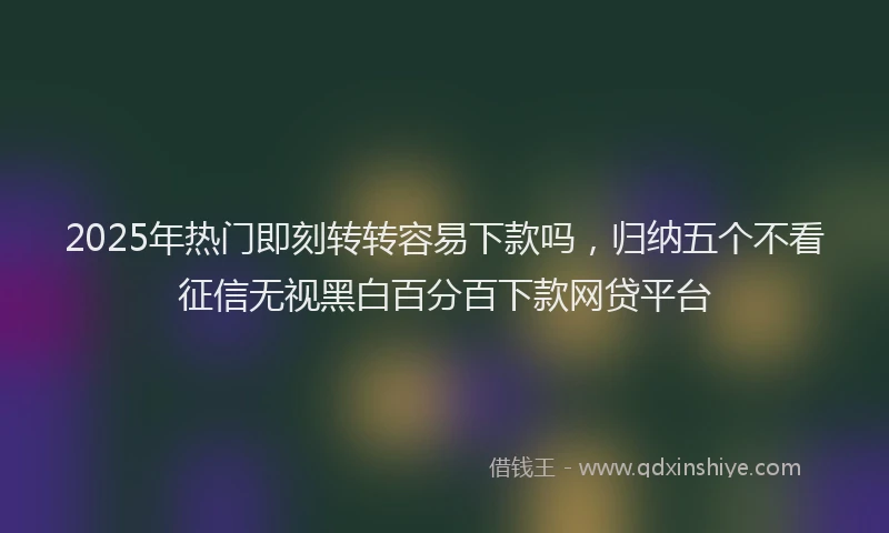 2025年热门即刻转转容易下款吗，归纳五个不看征信无视黑白百分百下款网贷平台