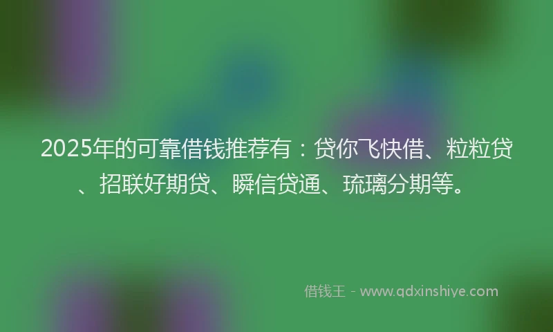 2025年的可靠借钱推荐有：贷你飞快借、粒粒贷、招联好期贷、瞬信贷通、琉璃分期等。