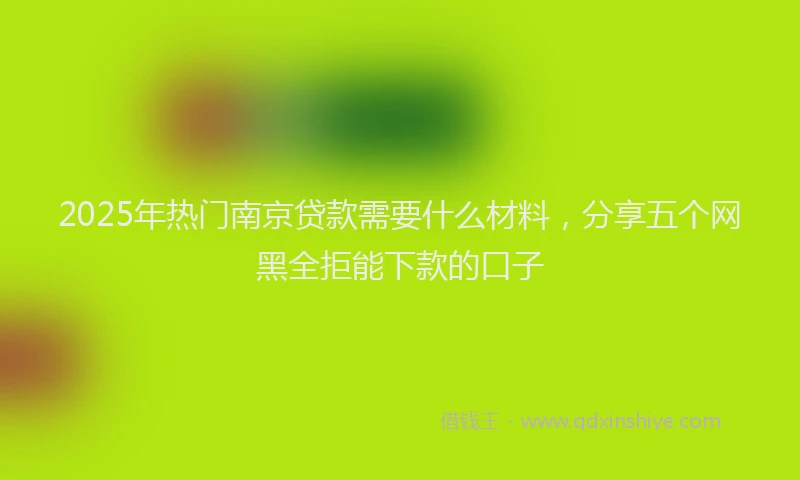 2025年热门南京贷款需要什么材料，分享五个网黑全拒能下款的口子