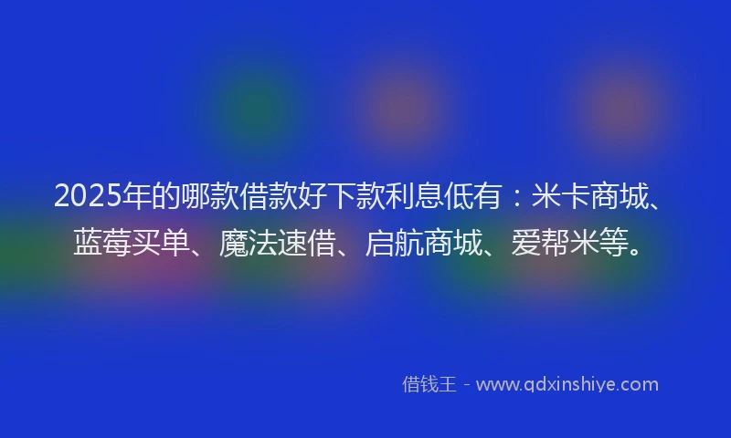 2025年的哪款借款好下款利息低有：米卡商城、蓝莓买单、魔法速借、启航商城、爱帮米等。