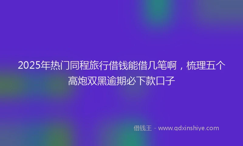 2025年热门同程旅行借钱能借几笔啊，梳理五个高炮双黑逾期必下款口子