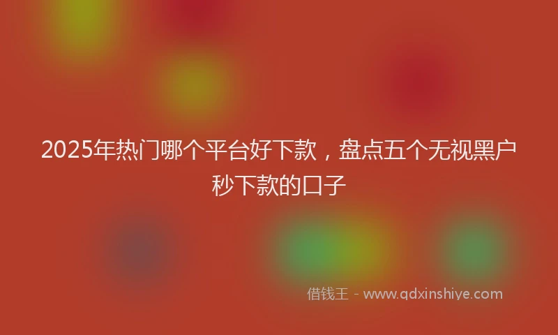 2025年热门哪个平台好下款，盘点五个无视黑户秒下款的口子