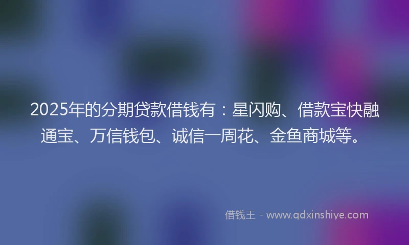 2025年的分期贷款借钱有：星闪购、借款宝快融通宝、万信钱包、诚信一周花、金鱼商城等。