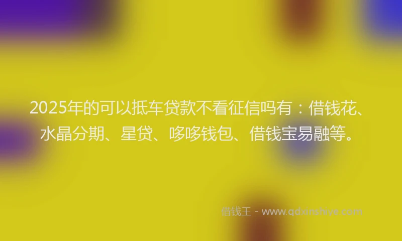 2025年的可以抵车贷款不看征信吗有：借钱花、水晶分期、星贷、哆哆钱包、借钱宝易融等。