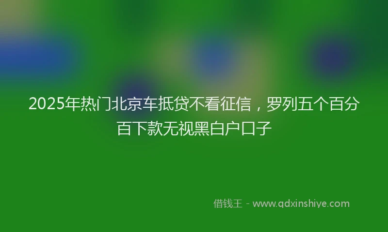2025年热门北京车抵贷不看征信，罗列五个百分百下款无视黑白户口子