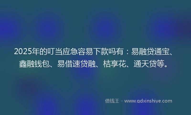 2025年的叮当应急容易下款吗有：易融贷通宝、鑫融钱包、易借速贷融、桔享花、通天贷等。