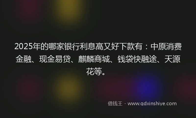 2025年的哪家银行利息高又好下款有：中原消费金融、现金易贷、麒麟商城、钱袋快融途、天源花等。