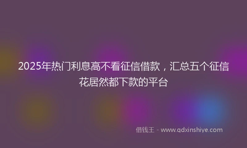 2025年热门利息高不看征信借款，汇总五个征信花居然都下款的平台