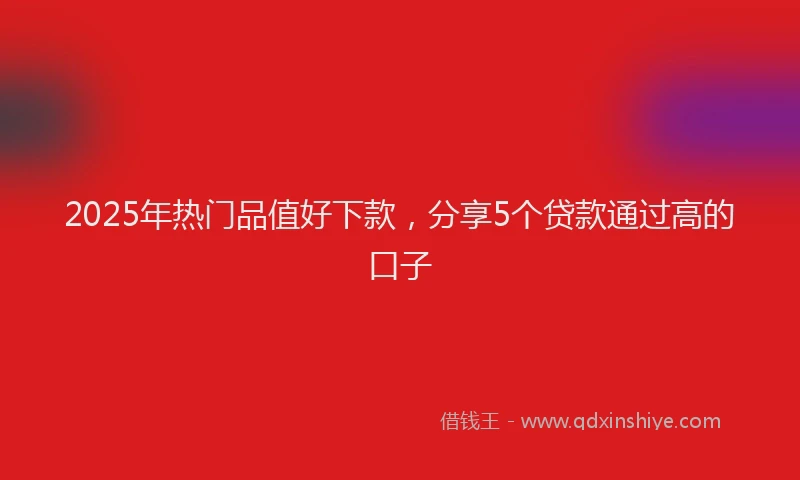 2025年热门品值好下款，分享5个贷款通过高的口子