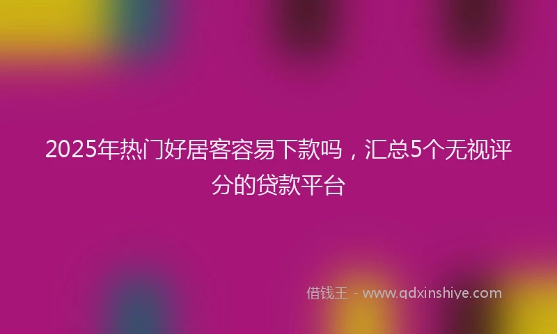 2025年热门好居客容易下款吗，汇总5个无视评分的贷款平台