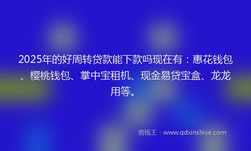 2025年的好周转贷款能下款吗现在有：惠花钱包、樱桃钱包、掌中宝租机、现金易贷宝盒、龙龙用等。